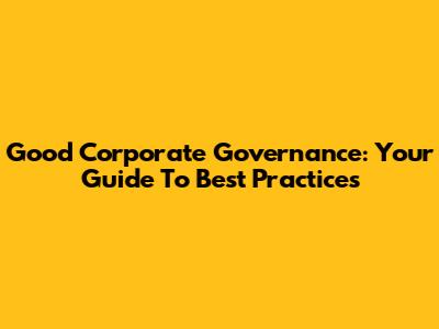 Good Corporate Governance: Your Guide To Best Practices