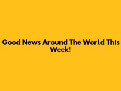 Good News Around The World This Week!