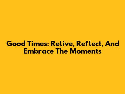 Good Times: Relive, Reflect, And Embrace The Moments