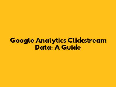 Google Analytics Clickstream Data: A Guide