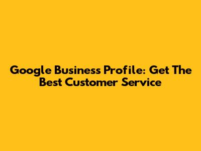 Google Business Profile: Get The Best Customer Service