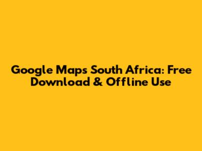 Google Maps South Africa: Free Download & Offline Use