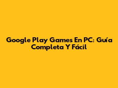 Google Play Games En PC: Guía Completa Y Fácil