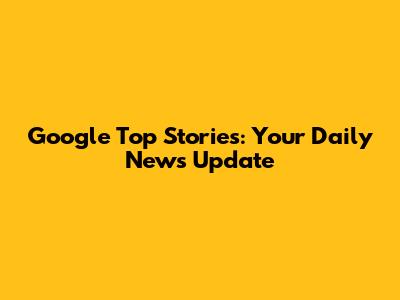 Google Top Stories: Your Daily News Update