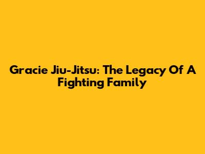 Gracie Jiu-Jitsu: The Legacy Of A Fighting Family