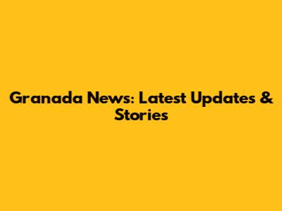 Granada News: Latest Updates & Stories