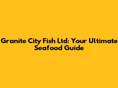 Granite City Fish Ltd: Your Ultimate Seafood Guide