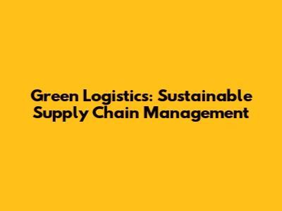 Green Logistics: Sustainable Supply Chain Management