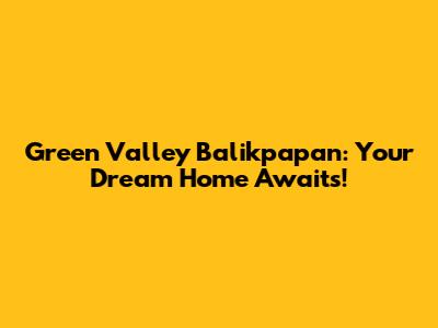 Green Valley Balikpapan: Your Dream Home Awaits!