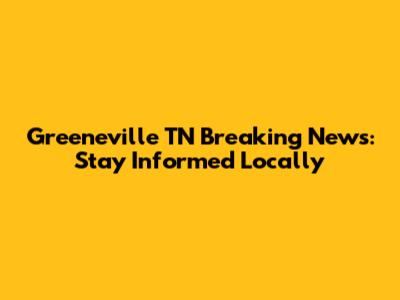 Greeneville TN Breaking News: Stay Informed Locally