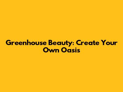 Greenhouse Beauty: Create Your Own Oasis