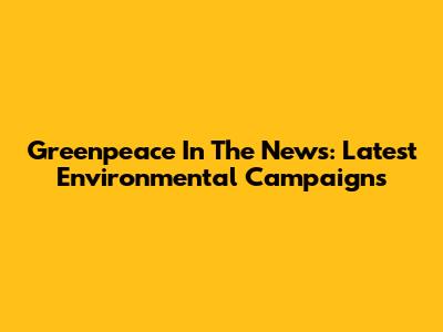 Greenpeace In The News: Latest Environmental Campaigns