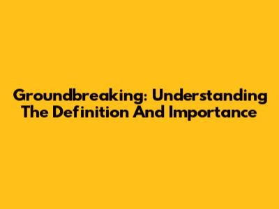Groundbreaking: Understanding The Definition And Importance
