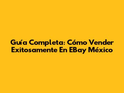 Guía Completa: Cómo Vender Exitosamente En EBay México
