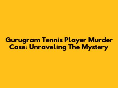 Gurugram Tennis Player Murder Case: Unraveling The Mystery