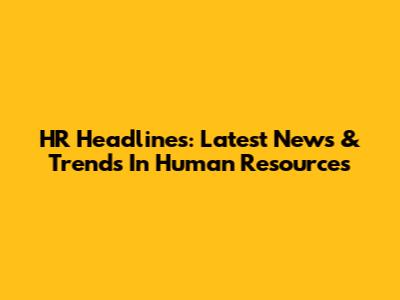 HR Headlines: Latest News & Trends In Human Resources