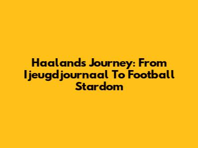 Haaland's Journey: From Ijeugdjournaal To Football Stardom