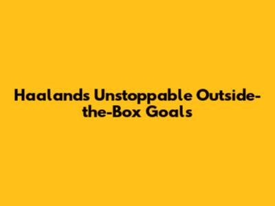 Haaland's Unstoppable Outside-the-Box Goals