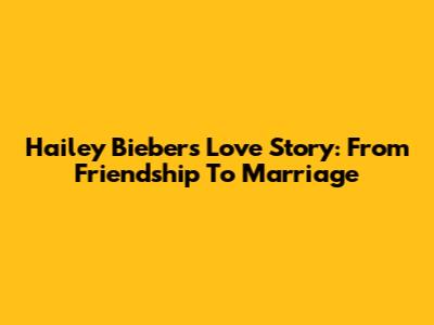 Hailey Bieber's Love Story: From Friendship To Marriage