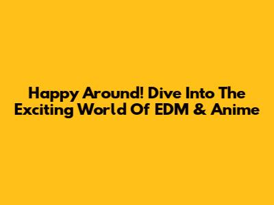 Happy Around! Dive Into The Exciting World Of EDM & Anime