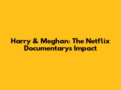 Harry & Meghan: The Netflix Documentary's Impact