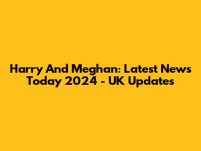 Harry And Meghan: Latest News Today 2024 - UK Updates