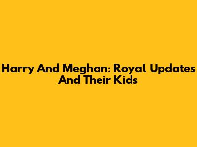 Harry And Meghan: Royal Updates And Their Kids