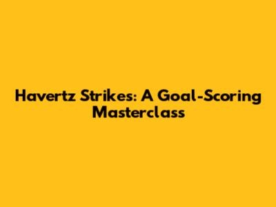 Havertz Strikes: A Goal-Scoring Masterclass