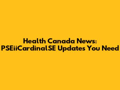 Health Canada News: PSEiiCardinalSE Updates You Need