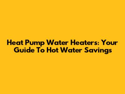 Heat Pump Water Heaters: Your Guide To Hot Water Savings