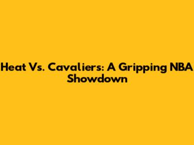 Heat Vs. Cavaliers: A Gripping NBA Showdown