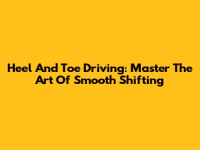 Heel And Toe Driving: Master The Art Of Smooth Shifting