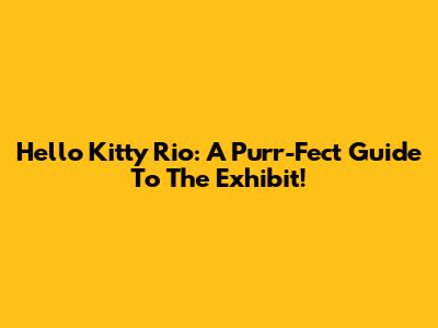 Hello Kitty Rio: A Purr-Fect Guide To The Exhibit!