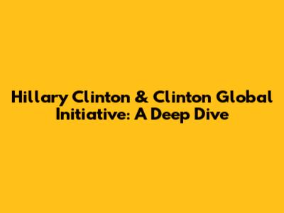 Hillary Clinton & Clinton Global Initiative: A Deep Dive