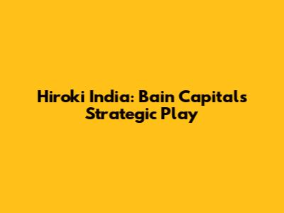 Hiroki India: Bain Capital's Strategic Play