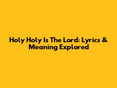 Holy Holy Is The Lord: Lyrics & Meaning Explored