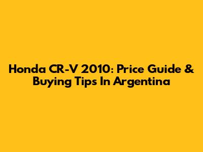Honda CR-V 2010: Price Guide & Buying Tips In Argentina