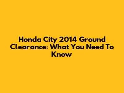 Honda City 2014 Ground Clearance: What You Need To Know