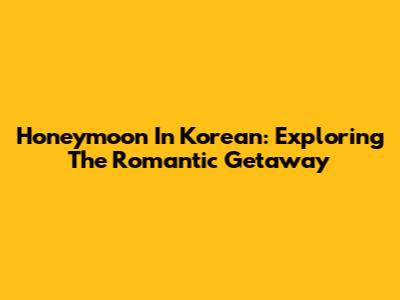 Honeymoon In Korean: Exploring The Romantic Getaway