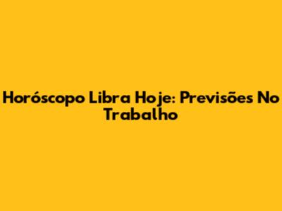 Horóscopo Libra Hoje: Previsões No Trabalho