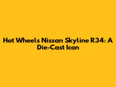 Hot Wheels Nissan Skyline R34: A Die-Cast Icon