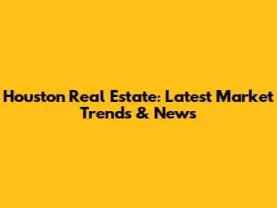 Houston Real Estate: Latest Market Trends & News
