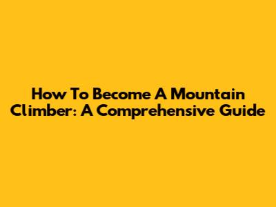 How To Become A Mountain Climber: A Comprehensive Guide