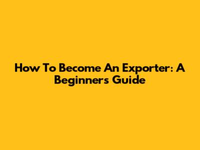 How To Become An Exporter: A Beginner's Guide