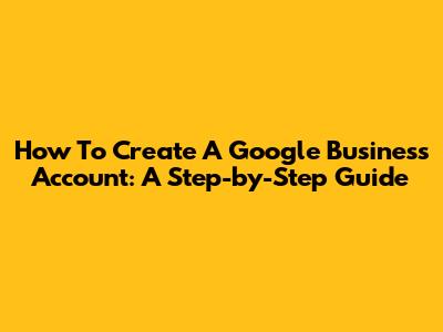 How To Create A Google Business Account: A Step-by-Step Guide