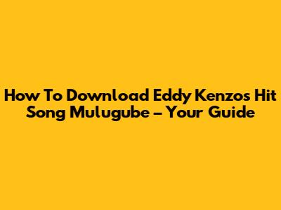How To Download Eddy Kenzo's Hit Song 'Mulugube' – Your Guide