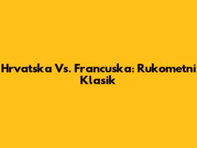 Hrvatska Vs. Francuska: Rukometni Klasik