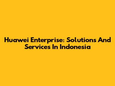 Huawei Enterprise: Solutions And Services In Indonesia