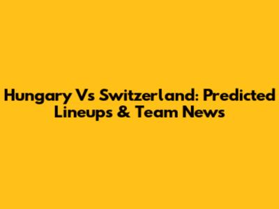 Hungary Vs Switzerland: Predicted Lineups & Team News