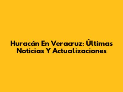 Huracán En Veracruz: Últimas Noticias Y Actualizaciones